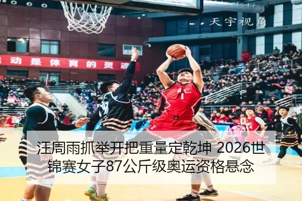 汪周雨抓举开把重量定乾坤 2026世锦赛女子87公斤级奥运资格悬念