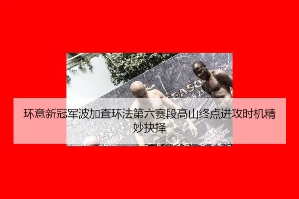 环意新冠军波加查环法第六赛段高山终点进攻时机精妙抉择